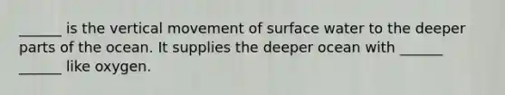 ______ is the vertical movement of surface water to the deeper parts of the ocean. It supplies the deeper ocean with ______ ______ like oxygen.