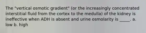 The "vertical osmotic gradient" (or the increasingly concentrated interstitial fluid from the cortex to the medulla) of the kidney is ineffective when ADH is absent and urine osmolarity is _____. a. low b. high