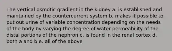 The vertical osmotic gradient in the kidney a. is established and maintained by the countercurrent system b. makes it possible to put out urine of variable concentration depending on the needs of the body by varying the degree of water permeability of the distal portions of the nephron c. is found in the renal cortex d. both a and b e. all of the above