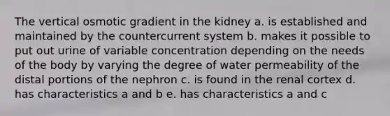 The vertical osmotic gradient in the kidney a. is established and maintained by the countercurrent system b. makes it possible to put out urine of variable concentration depending on the needs of the body by varying the degree of water permeability of the distal portions of the nephron c. is found in the renal cortex d. has characteristics a and b e. has characteristics a and c