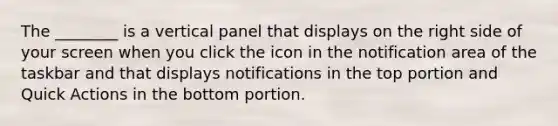 The ________ is a vertical panel that displays on the right side of your screen when you click the icon in the notification area of the taskbar and that displays notifications in the top portion and Quick Actions in the bottom portion.