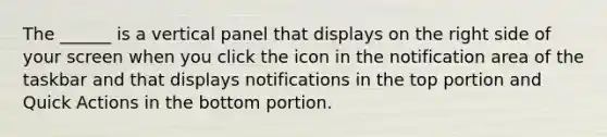 The ______ is a vertical panel that displays on the right side of your screen when you click the icon in the notification area of the taskbar and that displays notifications in the top portion and Quick Actions in the bottom portion.