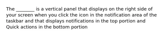 The ________ is a vertical panel that displays on the right side of your screen when you click the icon in the notification area of the taskbar and that displays notifications in the top portion and Quick actions in the bottom portion