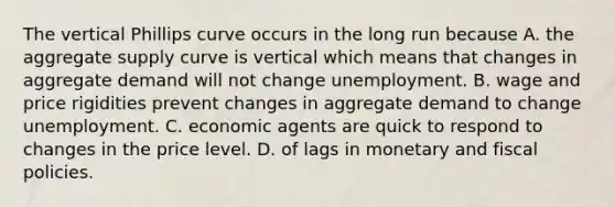 The vertical Phillips curve occurs in the long run because A. the aggregate supply curve is vertical which means that changes in aggregate demand will not change unemployment. B. wage and price rigidities prevent changes in aggregate demand to change unemployment. C. economic agents are quick to respond to changes in the price level. D. of lags in monetary and fiscal policies.