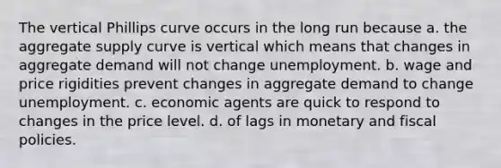 The vertical Phillips curve occurs in the long run because a. the aggregate supply curve is vertical which means that changes in aggregate demand will not change unemployment. b. wage and price rigidities prevent changes in aggregate demand to change unemployment. c. economic agents are quick to respond to changes in the price level. d. of lags in monetary and fiscal policies.