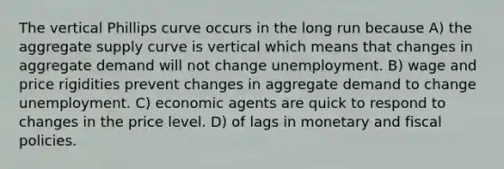 The vertical Phillips curve occurs in the long run because A) the aggregate supply curve is vertical which means that changes in aggregate demand will not change unemployment. B) wage and price rigidities prevent changes in aggregate demand to change unemployment. C) economic agents are quick to respond to changes in the price level. D) of lags in monetary and fiscal policies.