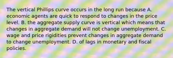 The vertical Phillips curve occurs in the long run because A. economic agents are quick to respond to changes in the price level. B. the aggregate supply curve is vertical which means that changes in aggregate demand will not change unemployment. C. wage and price rigidities prevent changes in aggregate demand to change unemployment. D. of lags in monetary and fiscal policies.