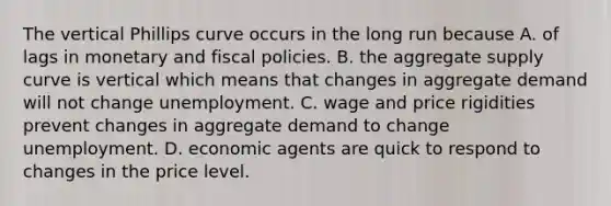 The vertical Phillips curve occurs in the long run because A. of lags in monetary and fiscal policies. B. the aggregate supply curve is vertical which means that changes in aggregate demand will not change unemployment. C. wage and price rigidities prevent changes in aggregate demand to change unemployment. D. economic agents are quick to respond to changes in the price level.