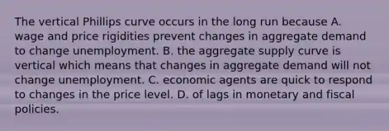 The vertical Phillips curve occurs in the long run because A. wage and price rigidities prevent changes in aggregate demand to change unemployment. B. the aggregate supply curve is vertical which means that changes in aggregate demand will not change unemployment. C. economic agents are quick to respond to changes in the price level. D. of lags in monetary and fiscal policies.