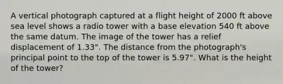 A vertical photograph captured at a flight height of 2000 ft above sea level shows a radio tower with a base elevation 540 ft above the same datum. The image of the tower has a relief displacement of 1.33". The distance from the photograph's principal point to the top of the tower is 5.97". What is the height of the tower?