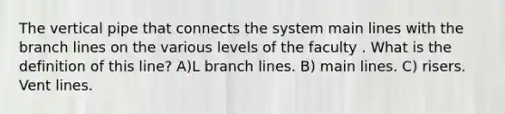 The vertical pipe that connects the system main lines with the branch lines on the various levels of the faculty . What is the definition of this line? A)L branch lines. B) main lines. C) risers. Vent lines.