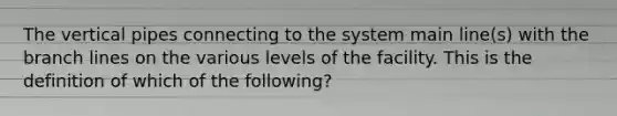 The vertical pipes connecting to the system main line(s) with the branch lines on the various levels of the facility. This is the definition of which of the following?