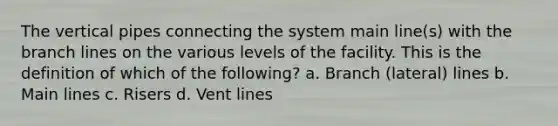 The vertical pipes connecting the system main line(s) with the branch lines on the various levels of the facility. This is the definition of which of the following? a. Branch (lateral) lines b. Main lines c. Risers d. Vent lines