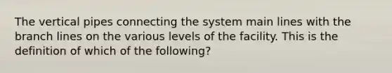 The vertical pipes connecting the system main lines with the branch lines on the various levels of the facility. This is the definition of which of the following?