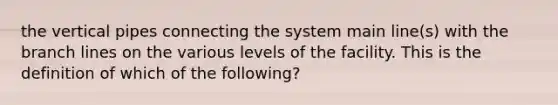 the vertical pipes connecting the system main line(s) with the branch lines on the various levels of the facility. This is the definition of which of the following?