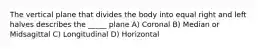 The vertical plane that divides the body into equal right and left halves describes the _____ plane A) Coronal B) Median or Midsagittal C) Longitudinal D) Horizontal