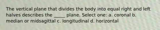 The vertical plane that divides the body into equal right and left halves describes the _____ plane. Select one: a. coronal b. median or midsagittal c. longitudinal d. horizontal