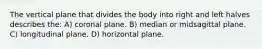 The vertical plane that divides the body into right and left halves describes the: A) coronal plane. B) median or midsagittal plane. C) longitudinal plane. D) horizontal plane.