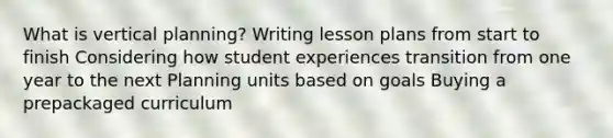 What is vertical planning? Writing lesson plans from start to finish Considering how student experiences transition from one year to the next Planning units based on goals Buying a prepackaged curriculum