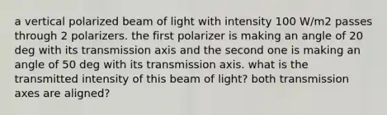 a vertical polarized beam of light with intensity 100 W/m2 passes through 2 polarizers. the first polarizer is making an angle of 20 deg with its transmission axis and the second one is making an angle of 50 deg with its transmission axis. what is the transmitted intensity of this beam of light? both transmission axes are aligned?