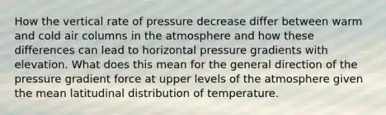 How the vertical rate of pressure decrease differ between warm and cold air columns in the atmosphere and how these differences can lead to horizontal pressure gradients with elevation. What does this mean for the general direction of the pressure gradient force at upper levels of the atmosphere given the mean latitudinal distribution of temperature.