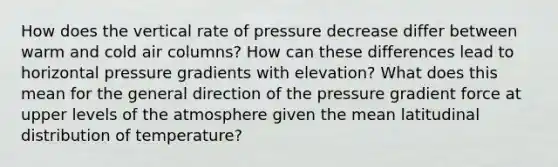 How does the vertical rate of pressure decrease differ between warm and cold air columns? How can these differences lead to horizontal pressure gradients with elevation? What does this mean for the general direction of the pressure gradient force at upper levels of the atmosphere given the mean latitudinal distribution of temperature?