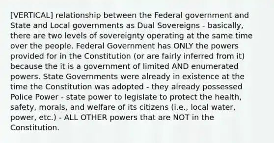 [VERTICAL] relationship between the Federal government and State and Local governments as Dual Sovereigns - basically, there are two levels of sovereignty operating at the same time over the people. Federal Government has ONLY the powers provided for in the Constitution (or are fairly inferred from it) because the it is a government of limited AND enumerated powers. State Governments were already in existence at the time the Constitution was adopted - they already possessed Police Power - state power to legislate to protect the health, safety, morals, and welfare of its citizens (i.e., local water, power, etc.) - ALL OTHER powers that are NOT in the Constitution.