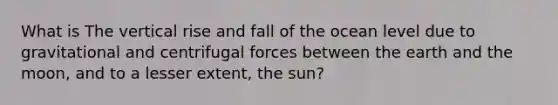 What is The vertical rise and fall of the ocean level due to gravitational and centrifugal forces between the earth and the moon, and to a lesser extent, the sun?