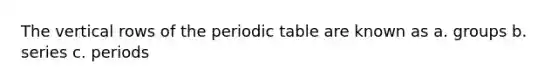 The vertical rows of the periodic table are known as a. groups b. series c. periods