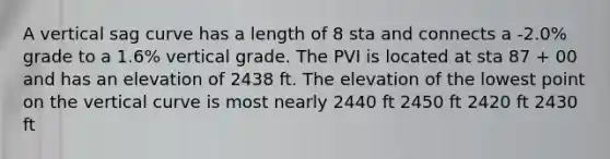 A vertical sag curve has a length of 8 sta and connects a -2.0% grade to a 1.6% vertical grade. The PVI is located at sta 87 + 00 and has an elevation of 2438 ft. The elevation of the lowest point on the vertical curve is most nearly 2440 ft 2450 ft 2420 ft 2430 ft