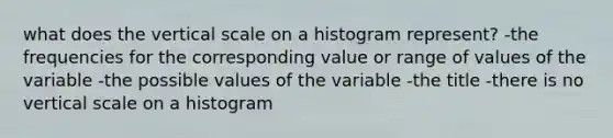 what does the vertical scale on a histogram represent? -the frequencies for the corresponding value or range of values of the variable -the possible values of the variable -the title -there is no vertical scale on a histogram