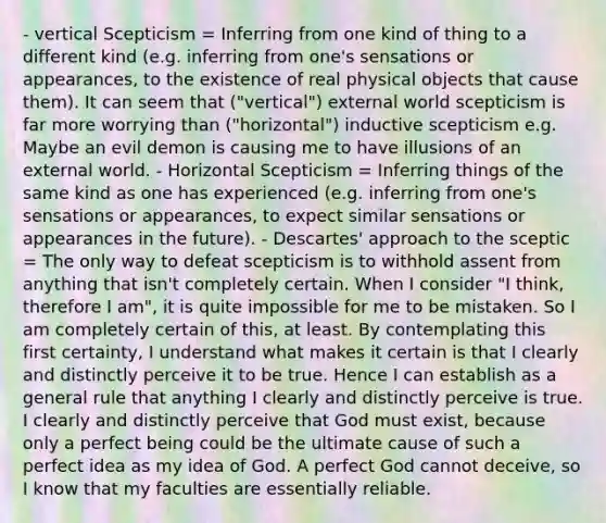 - vertical Scepticism = Inferring from one kind of thing to a different kind (e.g. inferring from one's sensations or appearances, to the existence of real physical objects that cause them). It can seem that ("vertical") external world scepticism is far more worrying than ("horizontal") inductive scepticism e.g. Maybe an evil demon is causing me to have illusions of an external world. - Horizontal Scepticism = Inferring things of the same kind as one has experienced (e.g. inferring from one's sensations or appearances, to expect similar sensations or appearances in the future). - Descartes' approach to the sceptic = The only way to defeat scepticism is to withhold assent from anything that isn't completely certain. When I consider "I think, therefore I am", it is quite impossible for me to be mistaken. So I am completely certain of this, at least. By contemplating this first certainty, I understand what makes it certain is that I clearly and distinctly perceive it to be true. Hence I can establish as a general rule that anything I clearly and distinctly perceive is true. I clearly and distinctly perceive that God must exist, because only a perfect being could be the ultimate cause of such a perfect idea as my idea of God. A perfect God cannot deceive, so I know that my faculties are essentially reliable.