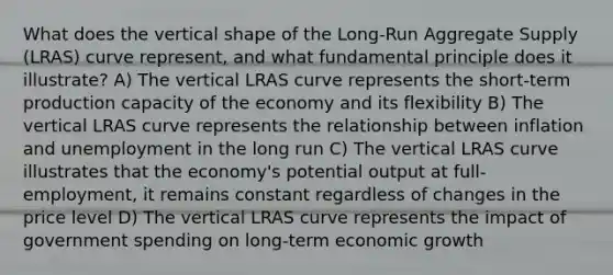 What does the vertical shape of the Long-Run Aggregate Supply (LRAS) curve represent, and what fundamental principle does it illustrate? A) The vertical LRAS curve represents the short-term production capacity of the economy and its flexibility B) The vertical LRAS curve represents the relationship between inflation and unemployment in the long run C) The vertical LRAS curve illustrates that the economy's potential output at full-employment, it remains constant regardless of changes in the price level D) The vertical LRAS curve represents the impact of government spending on long-term economic growth