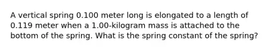 A vertical spring 0.100 meter long is elongated to a length of 0.119 meter when a 1.00-kilogram mass is attached to the bottom of the spring. What is the spring constant of the spring?