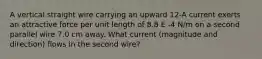 A vertical straight wire carrying an upward 12-A current exerts an attractive force per unit length of 8.8 E -4 N/m on a second parallel wire 7.0 cm away. What current (magnitude and direction) flows in the second wire?