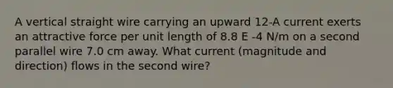 A vertical straight wire carrying an upward 12-A current exerts an attractive force per unit length of 8.8 E -4 N/m on a second parallel wire 7.0 cm away. What current (magnitude and direction) flows in the second wire?