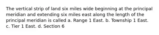 The vertical strip of land six miles wide beginning at the principal meridian and extending six miles east along the length of the principal meridian is called a. Range 1 East. b. Township 1 East. c. Tier 1 East. d. Section 6