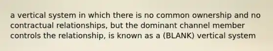 a vertical system in which there is no common ownership and no contractual relationships, but the dominant channel member controls the relationship, is known as a (BLANK) vertical system