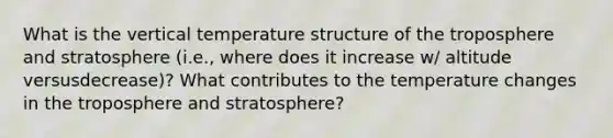 What is the vertical temperature structure of the troposphere and stratosphere (i.e., where does it increase w/ altitude versusdecrease)? What contributes to the temperature changes in the troposphere and stratosphere?