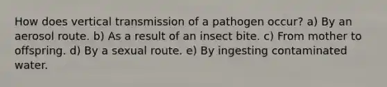 How does vertical transmission of a pathogen occur? a) By an aerosol route. b) As a result of an insect bite. c) From mother to offspring. d) By a sexual route. e) By ingesting contaminated water.