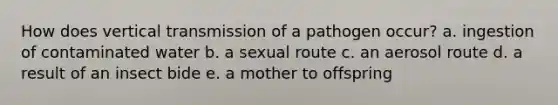 How does vertical transmission of a pathogen occur? a. ingestion of contaminated water b. a sexual route c. an aerosol route d. a result of an insect bide e. a mother to offspring