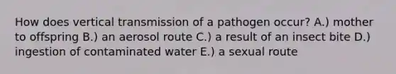 How does vertical transmission of a pathogen occur? A.) mother to offspring B.) an aerosol route C.) a result of an insect bite D.) ingestion of contaminated water E.) a sexual route