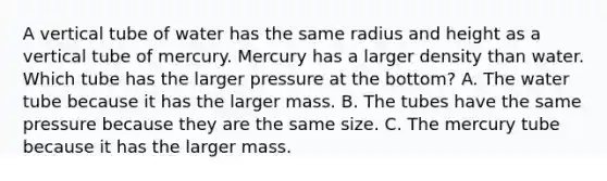 A vertical tube of water has the same radius and height as a vertical tube of mercury. Mercury has a larger density than water. Which tube has the larger pressure at the bottom? A. The water tube because it has the larger mass. B. The tubes have the same pressure because they are the same size. C. The mercury tube because it has the larger mass.