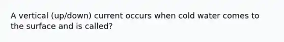 A vertical (up/down) current occurs when cold water comes to the surface and is called?