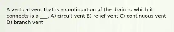 A vertical vent that is a continuation of the drain to which it connects is a ___. A) circuit vent B) relief vent C) continuous vent D) branch vent