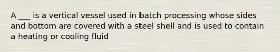 A ___ is a vertical vessel used in batch processing whose sides and bottom are covered with a steel shell and is used to contain a heating or cooling fluid