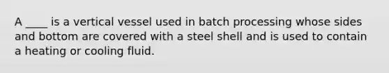 A ____ is a vertical vessel used in batch processing whose sides and bottom are covered with a steel shell and is used to contain a heating or cooling fluid.