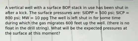 A vertical well with a surface BOP stack in use has been shut in after a kick. The surface pressures are: SIDPP = 500 psi; SICP = 800 psi; MW = 10 ppg The well is left shut in for some time during which the gas migrates 600 feet up the well. (there is no float in the drill string). What will be the expected pressures at the surface at this moment?