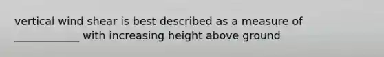 vertical wind shear is best described as a measure of ____________ with increasing height above ground