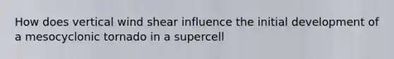 How does vertical wind shear influence the initial development of a mesocyclonic tornado in a supercell